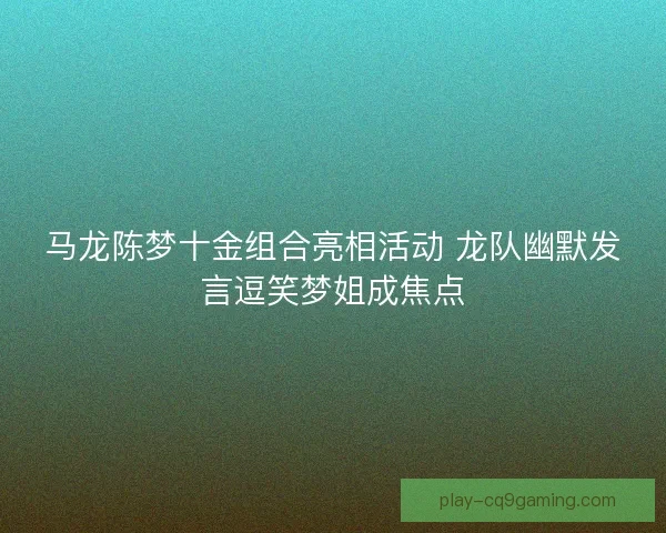 马龙陈梦十金组合亮相活动 龙队幽默发言逗笑梦姐成焦点