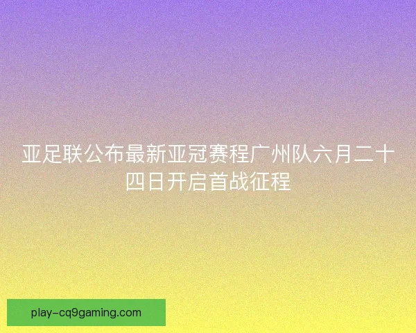亚足联公布最新亚冠赛程广州队六月二十四日开启首战征程