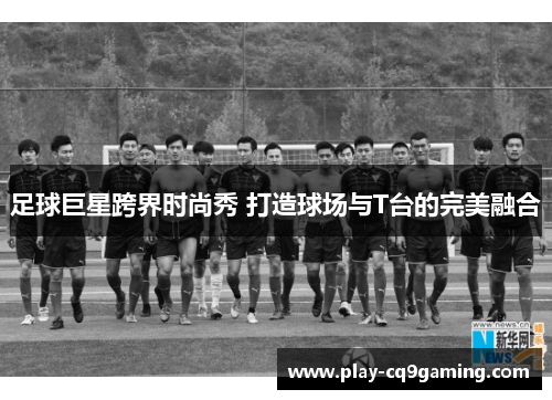足球巨星跨界时尚秀 打造球场与T台的完美融合