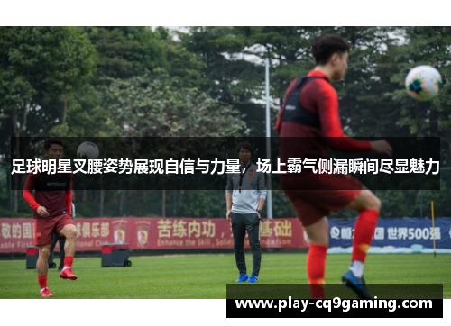 足球明星叉腰姿势展现自信与力量，场上霸气侧漏瞬间尽显魅力