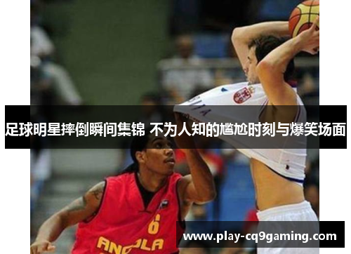 足球明星摔倒瞬间集锦 不为人知的尴尬时刻与爆笑场面