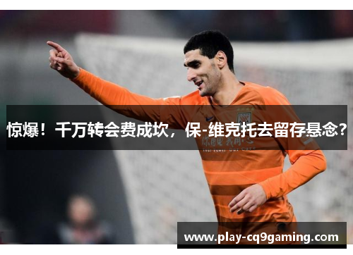 惊爆！千万转会费成坎，保-维克托去留存悬念？