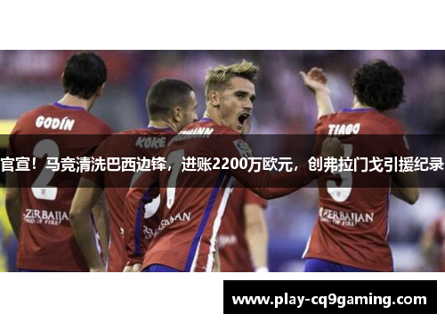 官宣！马竞清洗巴西边锋，进账2200万欧元，创弗拉门戈引援纪录